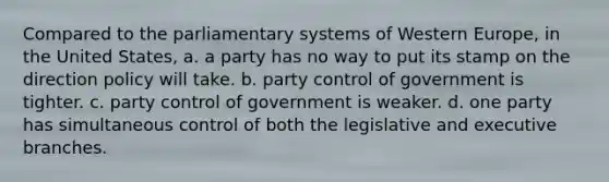 Compared to the parliamentary systems of Western Europe, in the United States, a. a party has no way to put its stamp on the direction policy will take. b. party control of government is tighter. c. party control of government is weaker. d. one party has simultaneous control of both the legislative and executive branches.