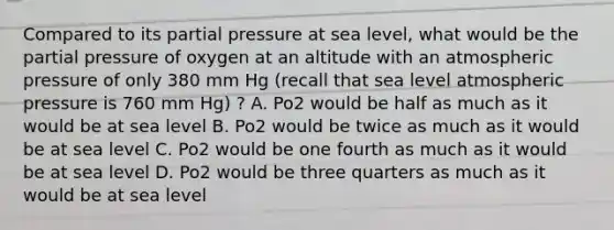 Compared to its partial pressure at sea level, what would be the partial pressure of oxygen at an altitude with an atmospheric pressure of only 380 mm Hg (recall that sea level atmospheric pressure is 760 mm Hg) ? A. Po2 would be half as much as it would be at sea level B. Po2 would be twice as much as it would be at sea level C. Po2 would be one fourth as much as it would be at sea level D. Po2 would be three quarters as much as it would be at sea level