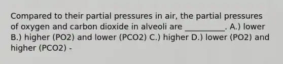 Compared to their partial pressures in air, the partial pressures of oxygen and carbon dioxide in alveoli are __________. A.) lower B.) higher (PO2) and lower (PCO2) C.) higher D.) lower (PO2) and higher (PCO2) -