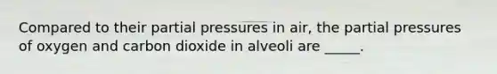 Compared to their partial pressures in air, the partial pressures of oxygen and carbon dioxide in alveoli are _____.