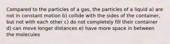 Compared to the particles of a gas, the particles of a liquid a) are not in constant motion b) collide with the sides of the container, but not with each other c) do not completely fill their container d) can move longer distances e) have more space in between the molecules