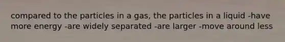 compared to the particles in a gas, the particles in a liquid -have more energy -are widely separated -are larger -move around less