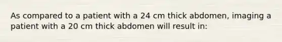 As compared to a patient with a 24 cm thick abdomen, imaging a patient with a 20 cm thick abdomen will result in: