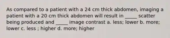 As compared to a patient with a 24 cm thick abdomen, imaging a patient with a 20 cm thick abdomen will result in _____ scatter being produced and _____ image contrast a. less; lower b. more; lower c. less ; higher d. more; higher