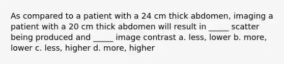 As compared to a patient with a 24 cm thick abdomen, imaging a patient with a 20 cm thick abdomen will result in _____ scatter being produced and _____ image contrast a. less, lower b. more, lower c. less, higher d. more, higher