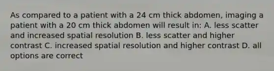 As compared to a patient with a 24 cm thick abdomen, imaging a patient with a 20 cm thick abdomen will result in: A. less scatter and increased spatial resolution B. less scatter and higher contrast C. increased spatial resolution and higher contrast D. all options are correct