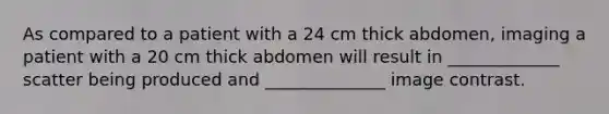 As compared to a patient with a 24 cm thick abdomen, imaging a patient with a 20 cm thick abdomen will result in _____________ scatter being produced and ______________ image contrast.