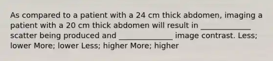 As compared to a patient with a 24 cm thick abdomen, imaging a patient with a 20 cm thick abdomen will result in _____________ scatter being produced and ______________ image contrast. Less; lower More; lower Less; higher More; higher