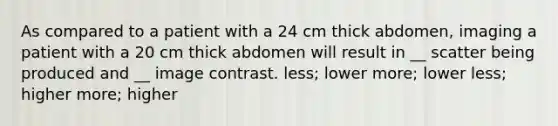 As compared to a patient with a 24 cm thick abdomen, imaging a patient with a 20 cm thick abdomen will result in __ scatter being produced and __ image contrast. less; lower more; lower less; higher more; higher