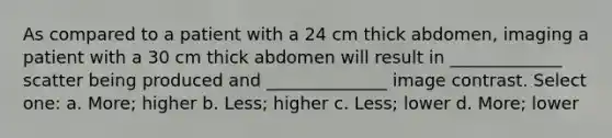 As compared to a patient with a 24 cm thick abdomen, imaging a patient with a 30 cm thick abdomen will result in _____________ scatter being produced and ______________ image contrast. Select one: a. More; higher b. Less; higher c. Less; lower d. More; lower