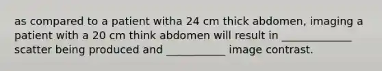 as compared to a patient witha 24 cm thick abdomen, imaging a patient with a 20 cm think abdomen will result in _____________ scatter being produced and ___________ image contrast.