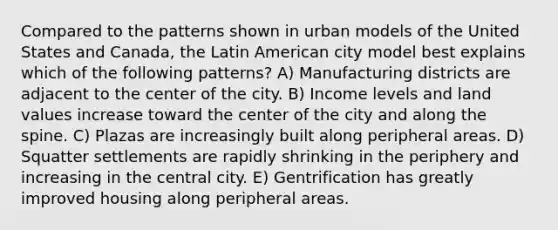 Compared to the patterns shown in urban models of the United States and Canada, the Latin American city model best explains which of the following patterns? A) Manufacturing districts are adjacent to the center of the city. B) Income levels and land values increase toward the center of the city and along the spine. C) Plazas are increasingly built along peripheral areas. D) Squatter settlements are rapidly shrinking in the periphery and increasing in the central city. E) Gentrification has greatly improved housing along peripheral areas.