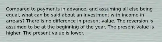 Compared to payments in advance, and assuming all else being equal, what can be said about an investment with income in arrears? There is no diﬀerence in present value. The reversion is assumed to be at the beginning of the year. The present value is higher. The present value is lower.