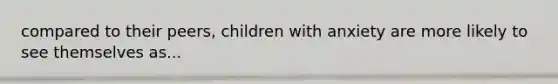 compared to their peers, children with anxiety are more likely to see themselves as...