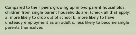 Compared to their peers growing up in two-parent households, children from single-parent households are: (check all that apply) a. more likely to drop out of school b. more likely to have unsteady employment as an adult c. less likely to become single parents themselves