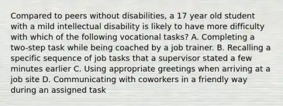 Compared to peers without disabilities, a 17 year old student with a mild intellectual disability is likely to have more difficulty with which of the following vocational tasks? A. Completing a two-step task while being coached by a job trainer. B. Recalling a specific sequence of job tasks that a supervisor stated a few minutes earlier C. Using appropriate greetings when arriving at a job site D. Communicating with coworkers in a friendly way during an assigned task