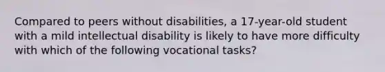 Compared to peers without disabilities, a 17-year-old student with a mild intellectual disability is likely to have more difficulty with which of the following vocational tasks?