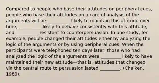 Compared to people who base their attitudes on peripheral cues, people who base their attitudes on a careful analysis of the arguments will be __________ likely to maintain this attitude over time, __________ likely to behave consistently with this attitude, and __________ resistant to counterpersuasion. In one study, for example, people changed their attitudes either by analyzing the logic of the arguments or by using peripheral cues. When the participants were telephoned ten days later, those who had analyzed the logic of the arguments were _________ likely to have maintained their new attitude—that is, attitudes that changed via the central route to persuasion lasted _________. (Chaiken, 1980).