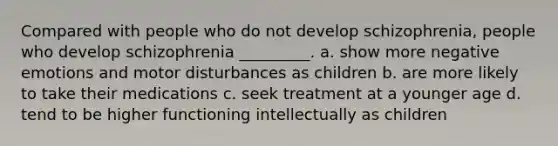 Compared with people who do not develop schizophrenia, people who develop schizophrenia _________. a. show more negative emotions and motor disturbances as children b. are more likely to take their medications c. seek treatment at a younger age d. tend to be higher functioning intellectually as children