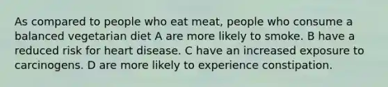 As compared to people who eat meat, people who consume a balanced vegetarian diet A are more likely to smoke. B have a reduced risk for heart disease. C have an increased exposure to carcinogens. D are more likely to experience constipation.