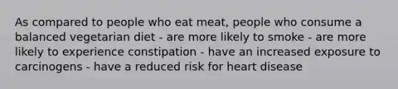 As compared to people who eat meat, people who consume a balanced vegetarian diet - are more likely to smoke - are more likely to experience constipation - have an increased exposure to carcinogens - have a reduced risk for heart disease