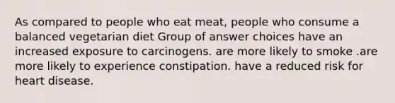 As compared to people who eat meat, people who consume a balanced vegetarian diet Group of answer choices have an increased exposure to carcinogens. are more likely to smoke .are more likely to experience constipation. have a reduced risk for heart disease.