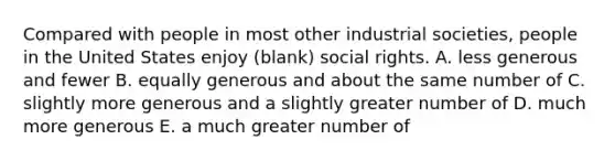 Compared with people in most other industrial societies, people in the United States enjoy (blank) social rights. A. less generous and fewer B. equally generous and about the same number of C. slightly more generous and a slightly greater number of D. much more generous E. a much greater number of