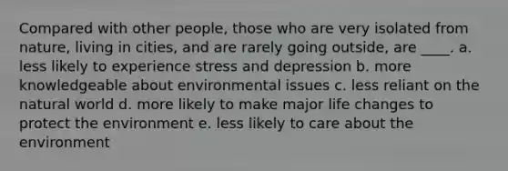 Compared with other people, those who are very isolated from nature, living in cities, and are rarely going outside, are ____. a. less likely to experience stress and depression b. more knowledgeable about environmental issues c. less reliant on the natural world d. more likely to make major life changes to protect the environment e. less likely to care about the environment