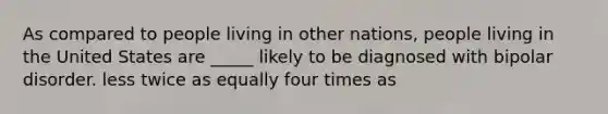 As compared to people living in other nations, people living in the United States are _____ likely to be diagnosed with bipolar disorder. less twice as equally four times as