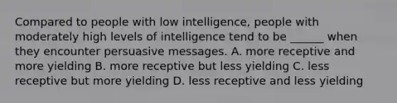 Compared to people with low intelligence, people with moderately high levels of intelligence tend to be ______ when they encounter persuasive messages. A. more receptive and more yielding B. more receptive but less yielding C. less receptive but more yielding D. less receptive and less yielding