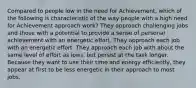 Compared to people low in the need for Achievement, which of the following is characteristic of the way people with a high need for Achievement approach work? They approach challenging jobs and those with a potential to provide a sense of personal achievement with an energetic effort. They approach each job with an energetic effort. They approach each job with about the same level of effort as lows, but persist at the task longer. Because they want to use their time and energy efficiently, they appear at first to be less energetic in their approach to most jobs.