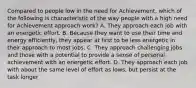 Compared to people low in the need for Achievement, which of the following is characteristic of the way people with a high need for Achievement approach work? A. They approach each job with an energetic effort. B. Because they want to use their time and energy efficiently, they appear at first to be less energetic in their approach to most jobs. C. They approach challenging jobs and those with a potential to provide a sense of personal achievement with an energetic effort. D. They approach each job with about the same level of effort as lows, but persist at the task longer