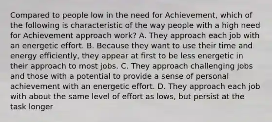 Compared to people low in the need for Achievement, which of the following is characteristic of the way people with a high need for Achievement approach work? A. They approach each job with an energetic effort. B. Because they want to use their time and energy efficiently, they appear at first to be less energetic in their approach to most jobs. C. They approach challenging jobs and those with a potential to provide a sense of personal achievement with an energetic effort. D. They approach each job with about the same level of effort as lows, but persist at the task longer