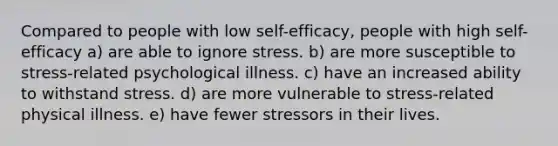 Compared to people with low self-efficacy, people with high self-efficacy a) are able to ignore stress. b) are more susceptible to stress-related psychological illness. c) have an increased ability to withstand stress. d) are more vulnerable to stress-related physical illness. e) have fewer stressors in their lives.