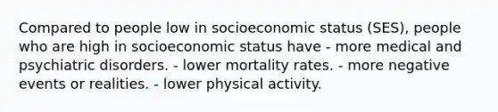 Compared to people low in socioeconomic status (SES), people who are high in socioeconomic status have - more medical and psychiatric disorders. - lower mortality rates. - more negative events or realities. - lower physical activity.