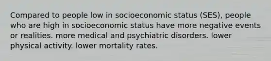 Compared to people low in socioeconomic status (SES), people who are high in socioeconomic status have more negative events or realities. more medical and psychiatric disorders. lower physical activity. lower mortality rates.