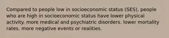 Compared to people low in socioeconomic status (SES), people who are high in socioeconomic status have lower physical activity. more medical and psychiatric disorders. lower mortality rates. more negative events or realities.