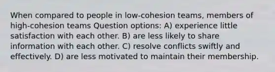 When compared to people in low-cohesion teams, members of high-cohesion teams Question options: A) experience little satisfaction with each other. B) are less likely to share information with each other. C) resolve conflicts swiftly and effectively. D) are less motivated to maintain their membership.