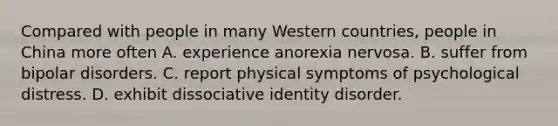 Compared with people in many Western countries, people in China more often A. experience anorexia nervosa. B. suffer from bipolar disorders. C. report physical symptoms of psychological distress. D. exhibit dissociative identity disorder.