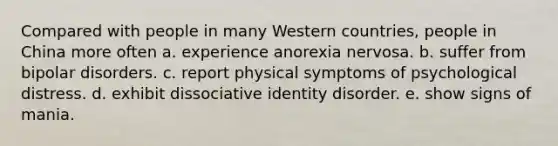 Compared with people in many Western countries, people in China more often a. experience anorexia nervosa. b. suffer from bipolar disorders. c. report physical symptoms of psychological distress. d. exhibit dissociative identity disorder. e. show signs of mania.