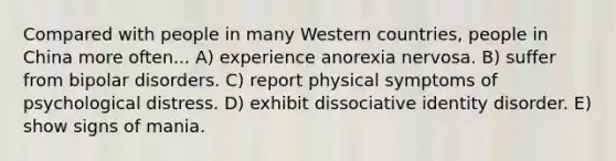 Compared with people in many Western countries, people in China more often... A) experience anorexia nervosa. B) suffer from bipolar disorders. C) report physical symptoms of psychological distress. D) exhibit dissociative identity disorder. E) show signs of mania.