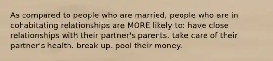 As compared to people who are married, people who are in cohabitating relationships are MORE likely to: have close relationships with their partner's parents. take care of their partner's health. break up. pool their money.