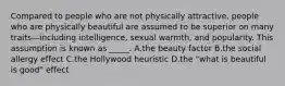 Compared to people who are not physically attractive, people who are physically beautiful are assumed to be superior on many traits—including intelligence, sexual warmth, and popularity. This assumption is known as _____. A.the beauty factor B.the social allergy effect C.the Hollywood heuristic D.the "what is beautiful is good" effect