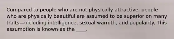 Compared to people who are not physically attractive, people who are physically beautiful are assumed to be superior on many traits—including intelligence, sexual warmth, and popularity. This assumption is known as the ____.