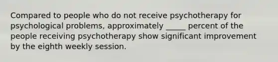 Compared to people who do not receive psychotherapy for psychological problems, approximately _____ percent of the people receiving psychotherapy show significant improvement by the eighth weekly session.