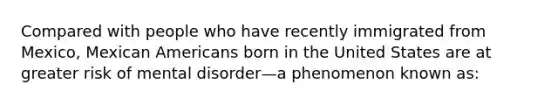 Compared with people who have recently immigrated from Mexico, Mexican Americans born in the United States are at greater risk of mental disorder—a phenomenon known as: