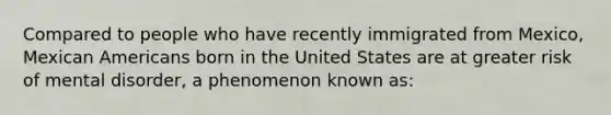 Compared to people who have recently immigrated from Mexico, Mexican Americans born in the United States are at greater risk of mental disorder, a phenomenon known as: