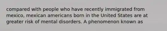 compared with people who have recently immigrated from mexico, mexican americans born in the United States are at greater risk of mental disorders. A phenomenon known as