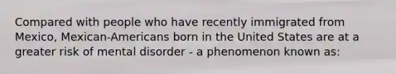 Compared with people who have recently immigrated from Mexico, Mexican-Americans born in the United States are at a greater risk of mental disorder - a phenomenon known as: