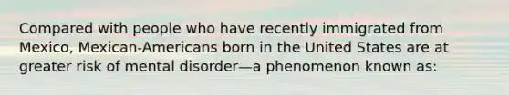 Compared with people who have recently immigrated from Mexico, Mexican-Americans born in the United States are at greater risk of mental disorder—a phenomenon known as: